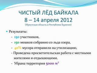 ЧИСТЫЙ ЛЁД БАЙКАЛА
         8 – 14 апреля 2012
           (Иркутская область и Республика Бурятия)

 Результаты:
   - 150 участников,
   - 150 мешков собранно со льда озера,
   - 40% мусора отправили на утилизацию,
   - Проведена просветительская работа с местными
     жителями и отдыхающими.
   - Убрана территория 5000 м²
 
