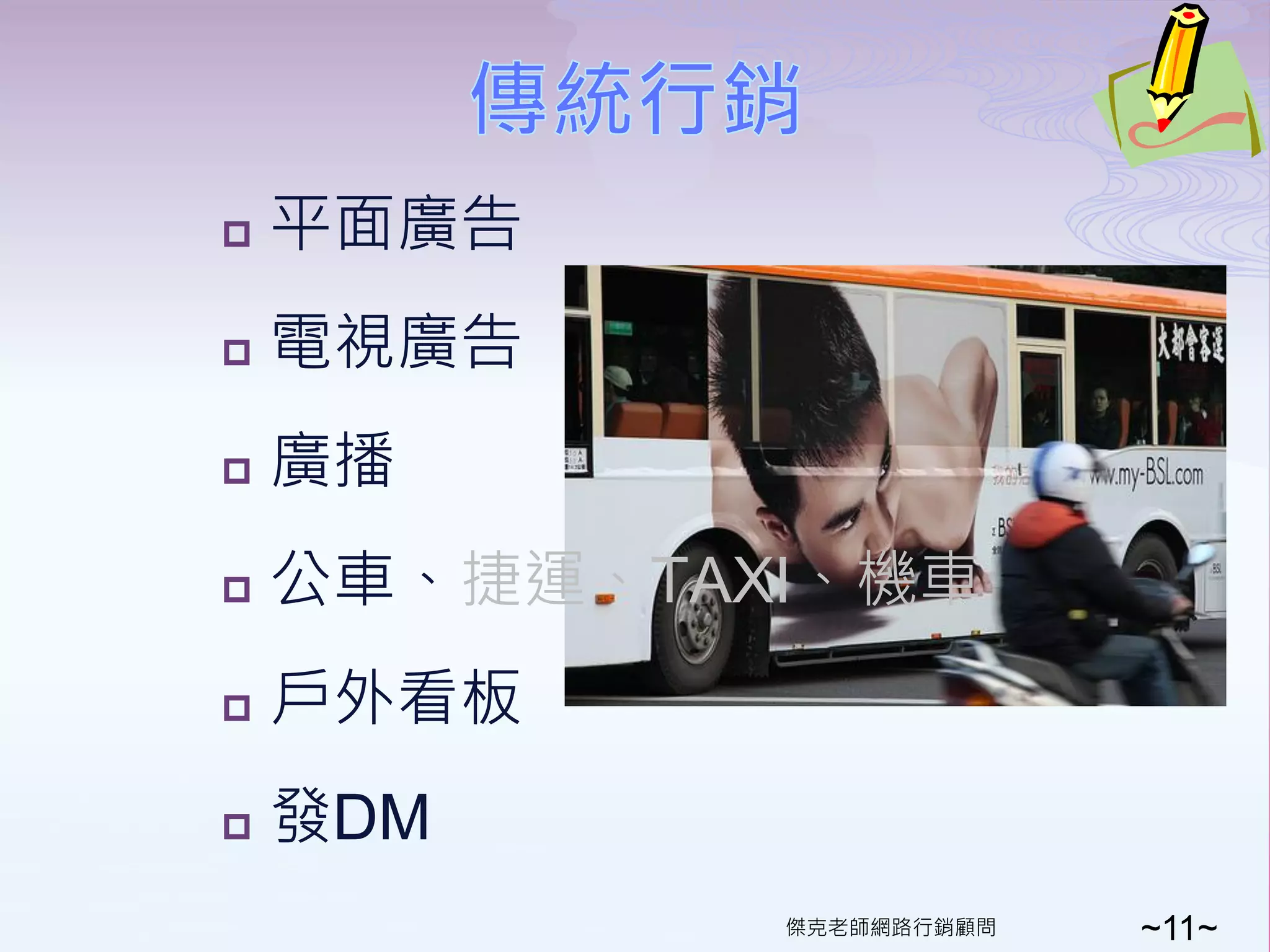    平面廣告
   電視廣告
   廣播
   公車、捷運、TAXI、機車
   戶外看板
   發DM
             傑克老師網路行銷顧問   ~11~
 