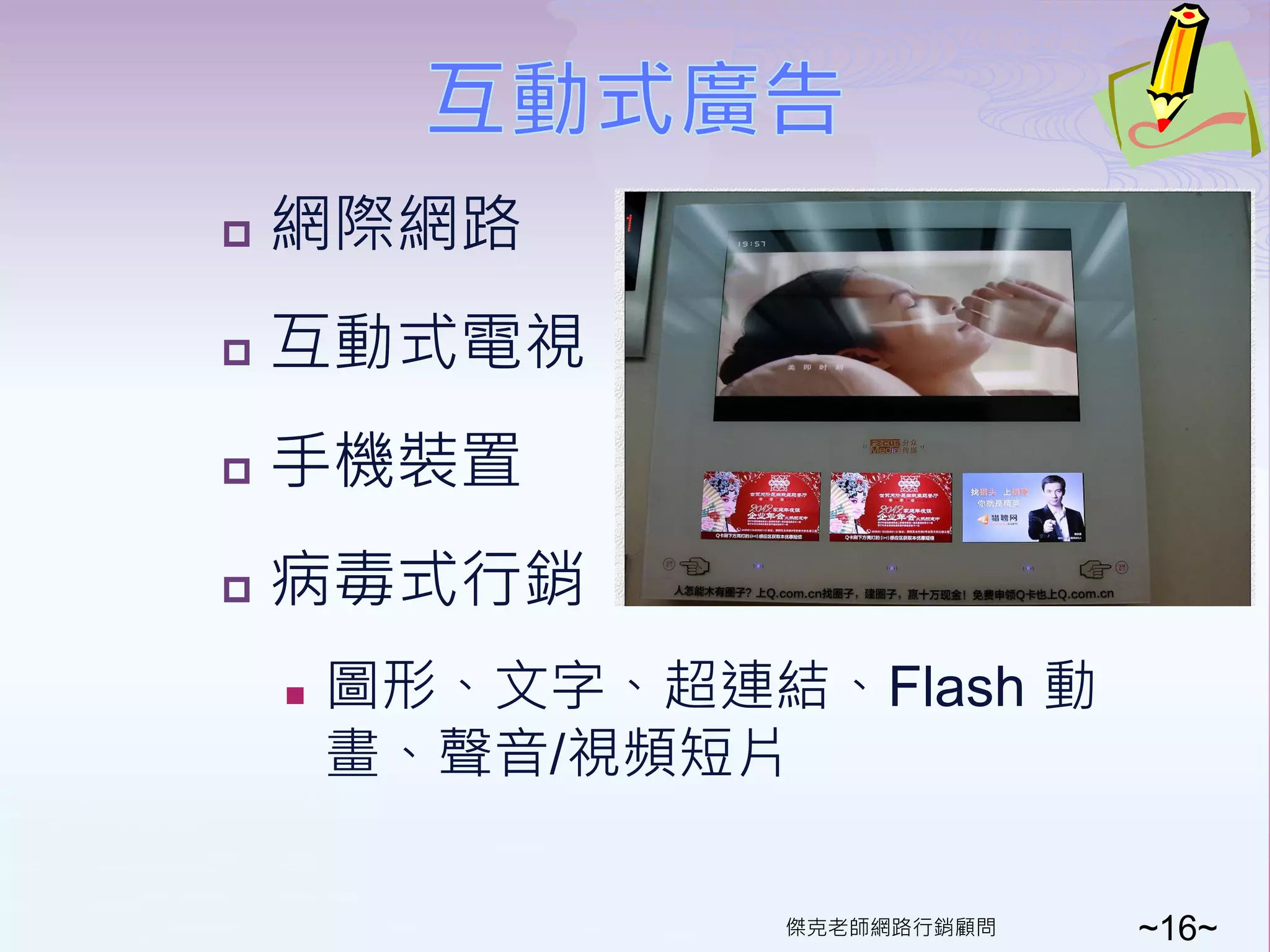    網際網路
   互動式電視
   手機裝置
   病毒式行銷
       圖形、文字、超連結、Flash 動
        畫、聲音/視頻短片

                  傑克老師網路行銷顧問   ~16~
 