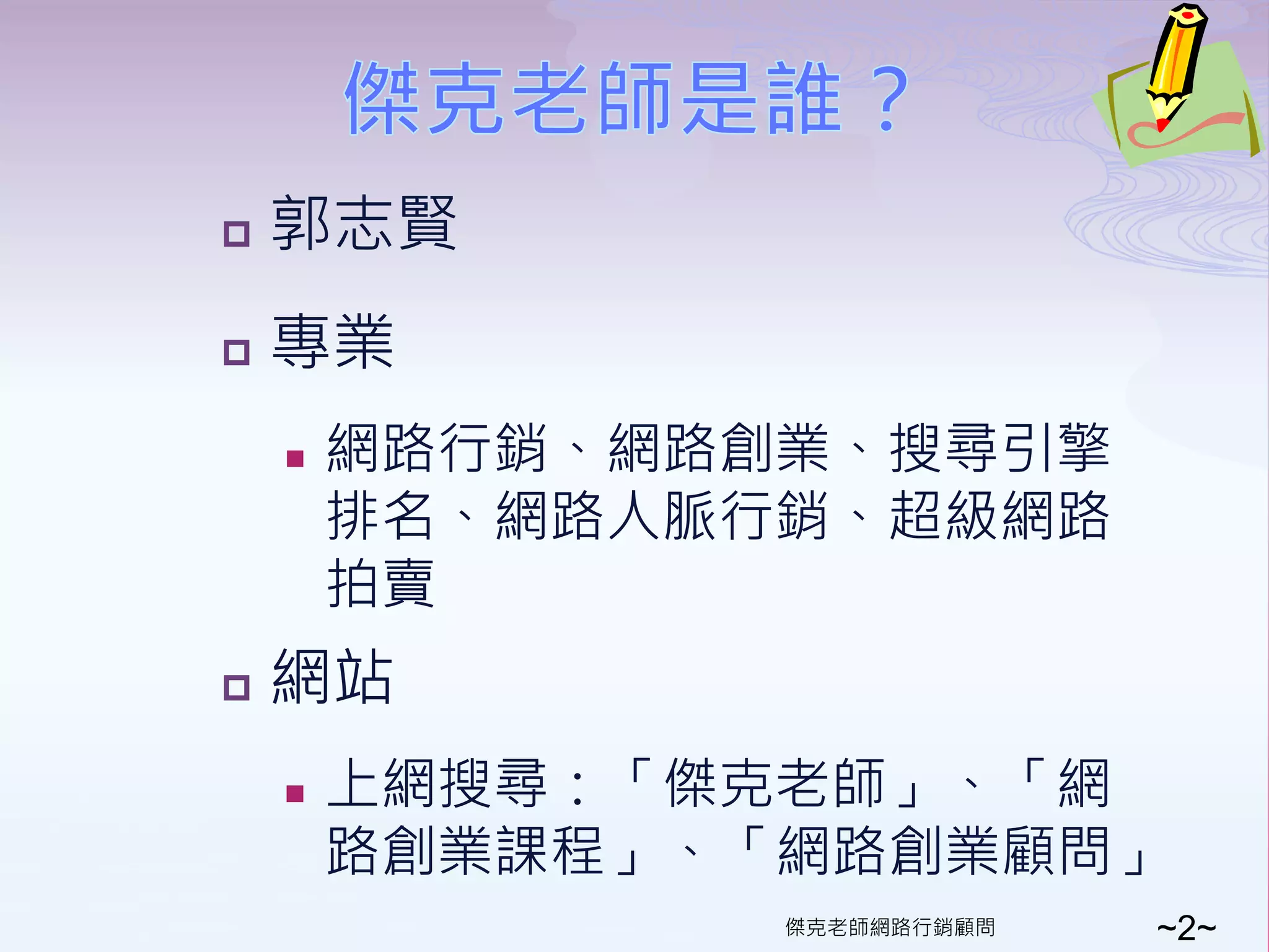   郭志賢
   專業
       網路行銷、網路創業、搜尋引擎
        排名、網路人脈行銷、超級網路
        拍賣
   網站
       上網搜尋：「傑克老師」、「網
        路創業課程」、「網路創業顧問」
                傑克老師網路行銷顧問   ~2~
 