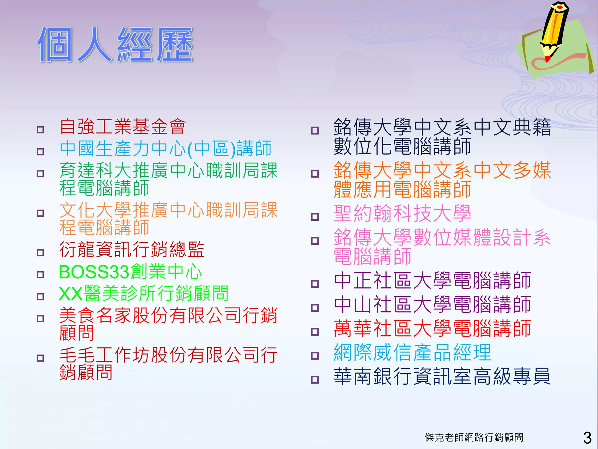   自強工業基金會            銘傳大學中文系中文典籍
   中國生產力中心(中區)講師       數位化電腦講師
   育達科大推廣中心職訓局課       銘傳大學中文系中文多媒
    程電腦講師               體應用電腦講師
   文化大學推廣中心職訓局課       聖約翰科技大學
    程電腦講師
                       銘傳大學數位媒體設計系
   衍龍資訊行銷總監            電腦講師
    BOSS33創業中心

                       中正社區大學電腦講師
    XX醫美診所行銷顧問
                        中山社區大學電腦講師

                    
   美食名家股份有限公司行銷
    顧問                 萬華社區大學電腦講師
   毛毛工作坊股份有限公司行       網際威信產品經理
    銷顧問                華南銀行資訊室高級專員

                            傑克老師網路行銷顧問   3
 