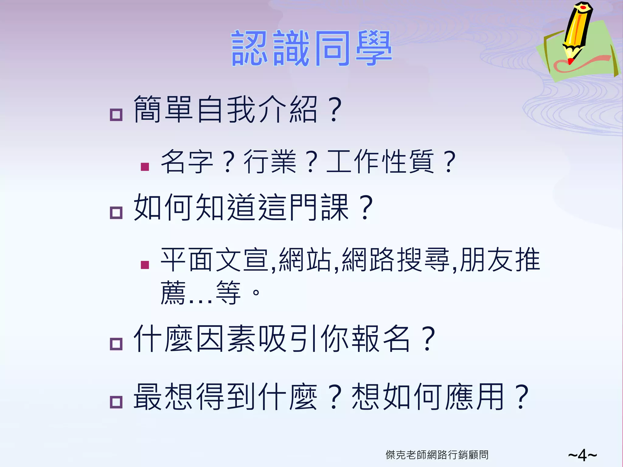    簡單自我介紹？
       名字？行業？工作性質？
   如何知道這門課？
       平面文宣,網站,網路搜尋,朋友推
        薦…等。
   什麼因素吸引你報名？
   最想得到什麼？想如何應用？
                 傑克老師網路行銷顧問   ~4~
 