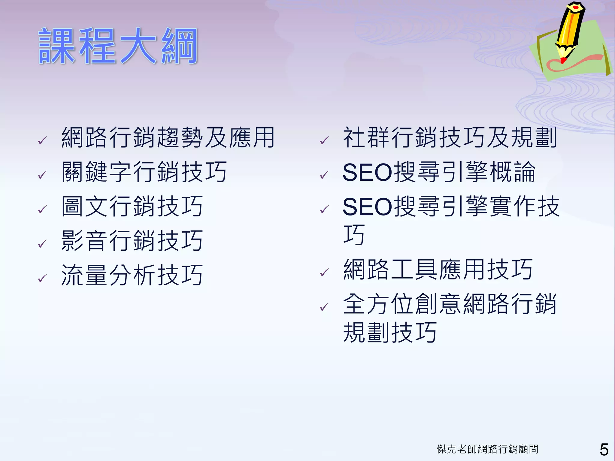    網路行銷趨勢及應用      社群行銷技巧及規劃
   關鍵字行銷技巧        SEO搜尋引擎概論
   圖文行銷技巧         SEO搜尋引擎實作技
   影音行銷技巧          巧
   流量分析技巧         網路工具應用技巧
                   全方位創意網路行銷
                    規劃技巧



                        傑克老師網路行銷顧問   5
 