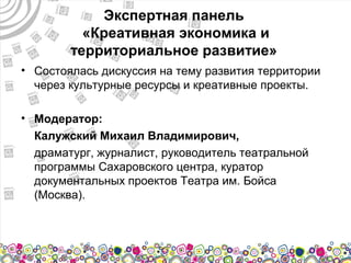 Экспертная панель
          «Креативная экономика и
        территориальное развитие»
• Состоялась дискуссия на тему развития территории
  через культурные ресурсы и креативные проекты.

• Модератор:
  Калужский Михаил Владимирович,
  драматург, журналист, руководитель театральной
  программы Сахаровского центра, куратор
  документальных проектов Театра им. Бойса
  (Москва).
 