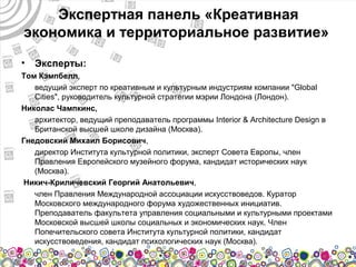 Экспертная панель «Креативная
экономика и территориальное развитие»
•   Эксперты:
Том Кэмпбелл,
   ведущий эксперт по креативным и культурным индустриям компании "Global
   Cities", руководитель культурной стратегии мэрии Лондона (Лондон).
Николас Чампкинс,
   архитектор, ведущий преподаватель программы Interior & Architecture Design в
   Британской высшей школе дизайна (Москва).
Гнедовский Михаил Борисович,
   директор Института культурной политики, эксперт Совета Европы, член
   Правления Европейского музейного форума, кандидат исторических наук
   (Москва).
 Никич-Криличевский Георгий Анатольевич,
   член Правления Международной ассоциации искусствоведов. Куратор
   Московского международного форума художественных инициатив.
   Преподаватель факультета управления социальными и культурными проектами
   Московской высшей школы социальных и экономических наук. Член
   Попечительского совета Института культурной политики, кандидат
   искусствоведения, кандидат психологических наук (Москва).
 