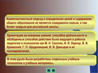 Компетентностный подход в определении целей и содержания
Компетентностный подход в определении целей и содержания
 общего образования не является совершенно новым, а тем
общего образования не является совершенно новым, а тем
 более чуждым для российской школы.
более чуждым для российской школы.

 Ориентация на освоение умений, способов деятельности и
Ориентация на освоение умений, способов деятельности и
 обобщенных способов действия была ведущей в работах
обобщенных способов действия была ведущей в работах
 педагогов и психологов как М. Н. Скаткин, И. Я. Лернер, В. В.
педагогов и психологов как М. Н. Скаткин, И. Я. Лернер, В. В.
 Краевский, Г. П. Щедровицкий, В. В. Давыдов и их
Краевский, Г. П. Щедровицкий, В. В. Давыдов и их
 последователей.
последователей.

 В этом русле были разработаны отдельные учебные
В этом русле были разработаны отдельные учебные
 технологии и учебные материалы.
технологии и учебные материалы.
 