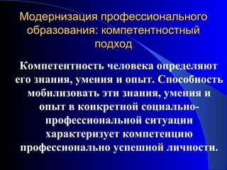 Модернизация профессионального
 образования: компетентностный
            подход
 Компетентность человека определяют
его знания, умения и опыт. Способность
  мобилизовать эти знания, умения и
     опыт в конкретной социально-
      профессиональной ситуации
      характеризует компетенцию
 профессионально успешной личности.
 