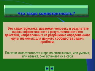 Что такое компетентность?


 Это характеристика, даваемая человеку в результате
    оценки эффективности / результативности его
действий, направленных на разрешение определенного
   круга значимых для данного сообщества задач /
                      проблем.


Понятие компетентности шире понятия знания, или умения,
           или навыка, оно включает их в себя
 