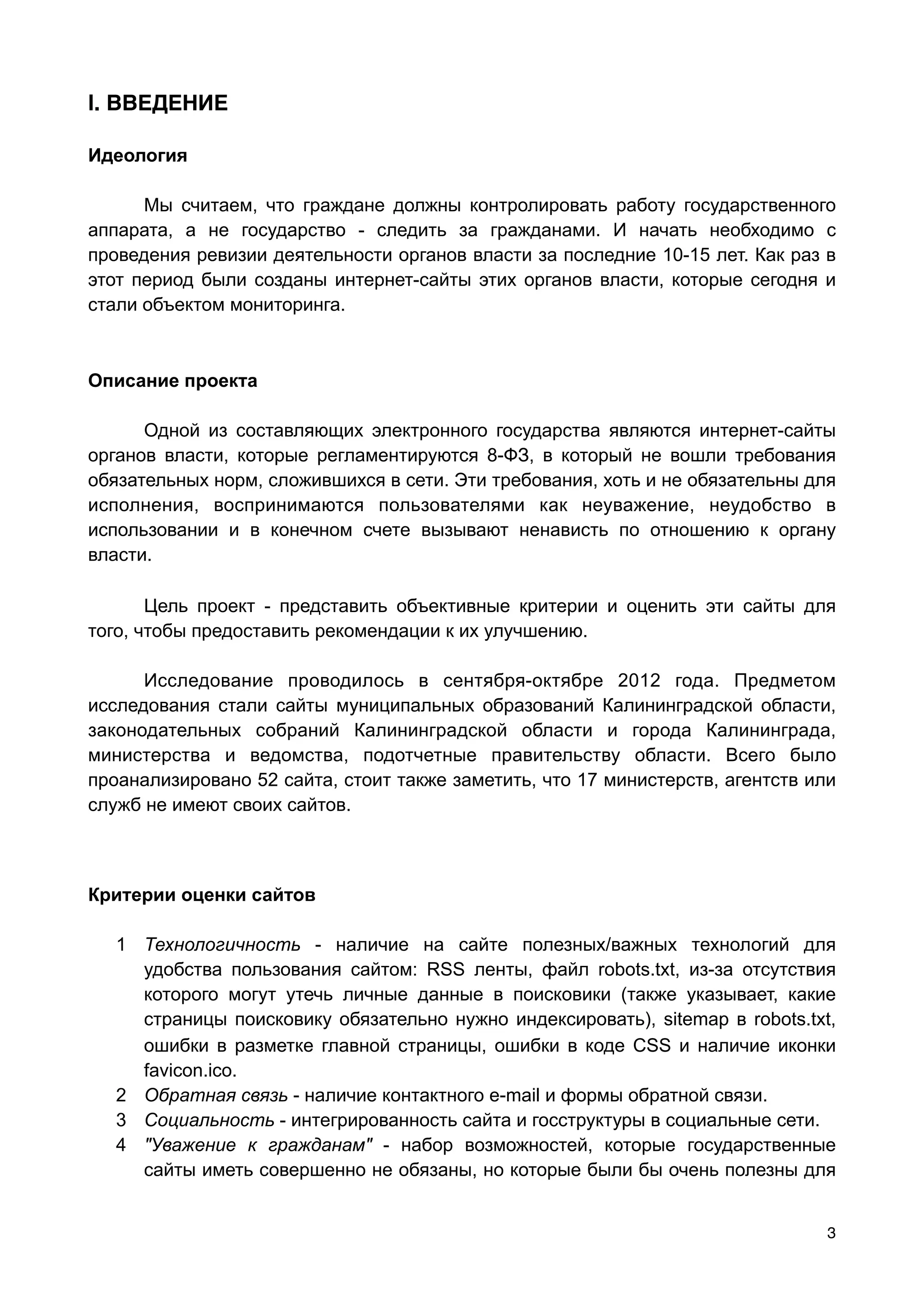 l. ВВЕДЕНИЕ

Идеология

      Мы считаем, что граждане должны контролировать работу государственного
аппарата, а не государство - следить за гражданами. И начать необходимо с
проведения ревизии деятельности органов власти за последние 10-15 лет. Как раз в
этот период были созданы интернет-сайты этих органов власти, которые сегодня и
стали объектом мониторинга.



Описание проекта

      Одной из составляющих электронного государства являются интернет-сайты
органов власти, которые регламентируются 8-ФЗ, в который не вошли требования
обязательных норм, сложившихся в сети. Эти требования, хоть и не обязательны для
исполнения, воспринимаются пользователями как неуважение, неудобство в
использовании и в конечном счете вызывают ненависть по отношению к органу
власти.

       Цель проект - представить объективные критерии и оценить эти сайты для
того, чтобы предоставить рекомендации к их улучшению.

      Исследование проводилось в сентября-октябре 2012 года. Предметом
исследования стали сайты муниципальных образований Калининградской области,
законодательных собраний Калининградской области и города Калининграда,
министерства и ведомства, подотчетные правительству области. Всего было
проанализировано 52 сайта, стоит также заметить, что 17 министерств, агентств или
служб не имеют своих сайтов.



Критерии оценки сайтов

   1 Технологичность - наличие на сайте полезных/важных технологий для
     удобства пользования сайтом: RSS ленты, файл robots.txt, из-за отсутствия
     которого могут утечь личные данные в поисковики (также указывает, какие
     страницы поисковику обязательно нужно индексировать), sitemap в robots.txt,
     ошибки в разметке главной страницы, ошибки в коде CSS и наличие иконки
     favicon.ico.
   2 Обратная связь - наличие контактного e-mаil и формы обратной связи.
   3 Социальность - интегрированность сайта и госструктуры в социальные сети.
   4 "Уважение к гражданам" - набор возможностей, которые государственные
     сайты иметь совершенно не обязаны, но которые были бы очень полезны для


                                                                                3
 