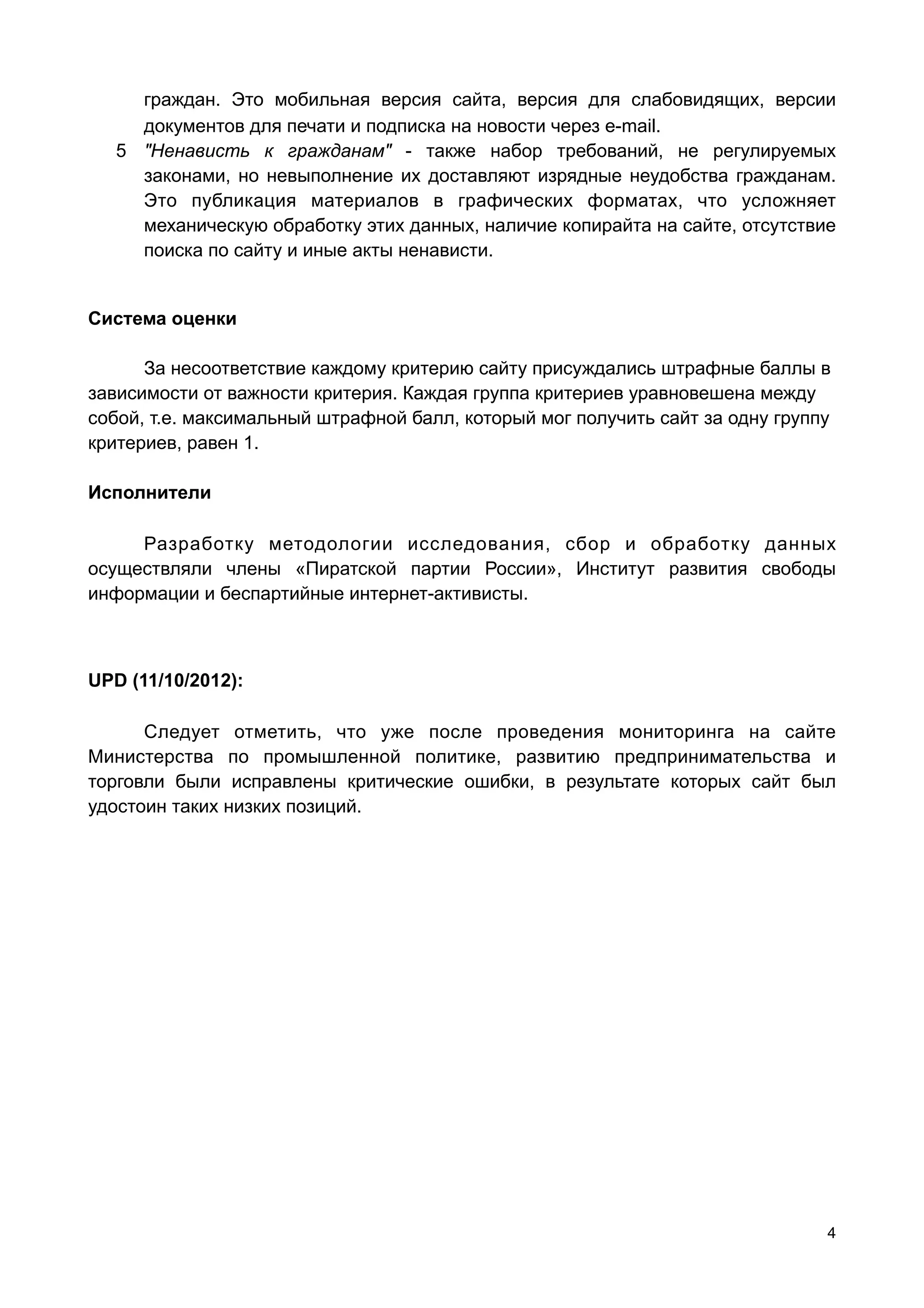граждан. Это мобильная версия сайта, версия для слабовидящих, версии
     документов для печати и подписка на новости через e-mаil.
   5 "Ненависть к гражданам" - также набор требований, не регулируемых
     законами, но невыполнение их доставляют изрядные неудобства гражданам.
     Это публикация материалов в графических форматах, что усложняет
     механическую обработку этих данных, наличие копирайта на сайте, отсутствие
     поиска по сайту и иные акты ненависти.


Система оценки

      За несоответствие каждому критерию сайту присуждались штрафные баллы в
зависимости от важности критерия. Каждая группа критериев уравновешена между
собой, т.е. максимальный штрафной балл, который мог получить сайт за одну группу
критериев, равен 1.

Исполнители

     Разработку методологии исследования, сбор и обработку данных
осуществляли члены «Пиратской партии России», Институт развития свободы
информации и беспартийные интернет-активисты.



UPD (11/10/2012):

      Следует отметить, что уже после проведения мониторинга на сайте
Министерства по промышленной политике, развитию предпринимательства и
торговли были исправлены критические ошибки, в результате которых сайт был
удостоин таких низких позиций.




                                                                               4
 