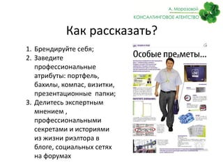 Как рассказать?
1. Брендируйте себя;
2. Заведите
профессиональные
атрибуты: портфель,
бахилы, компас, визитки,
презентационные папки;
3. Делитесь экспертным
мнением ,
профессиональными
секретами и историями
из жизни риэлтора в
блоге, социальных сетях
на форумах