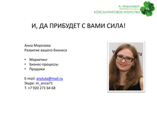 И, ДА ПРИБУДЕТ С ВАМИ СИЛА!

Анна Морозова
Развитие вашего бизнеса

• Маркетинг
• Бизнес-процессы
• Продажи

E-mail: anytula@mail.ru
Skype: m_anna71
Т. +7 920 271 64 68
 