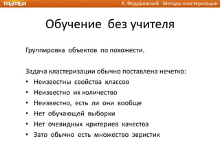 А. Федоровский Методы кластеризации



     Обучение без учителя
Группировка объектов по похожести.

Задача кластеризации обычно поставлена нечетко:
• Неизвестны свойства классов
• Неизвестно их количество
• Неизвестно, есть ли они вообще
• Нет обучающей выборки
• Нет очевидных критериев качества
• Зато обычно есть множество эвристик
 