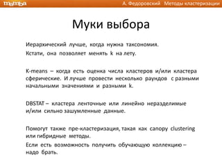 А. Федоровский Методы кластеризации



                Муки выбора
Иерархический лучше, когда нужна таксономия.
Кстати, она позволяет менять k на лету.

K-means – когда есть оценка числа кластеров и/или кластера
сферические. И лучше провести несколько раундов с разными
начальными значениями и разными k.

DBSTAT – кластера ленточные или линейно неразделимые
и/или сильно зашумленные данные.

Помогут также пре-кластеризация, такая как canopy clustering
или гибридные методы.
Если есть возможность получить обучающую коллекцию –
надо брать.
 