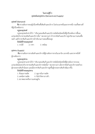 ใบความรู้ที่ 5
                             อุปสงค์และอุปทาน (Demand and Supply)

อุปสงค์ (Demand)
           คือ ความต้องการของผู้บริโภคที่จะซื้อสินค้าและบริการ ในช่วงเวลาหนึ่งและราคาหนึ่ง รวมทั้งสถานที่
ที่ผู้บริโภคต้องการ
           กฎของอุปสงค์
           กฎของอุปสงค์กล่าวไว้ว่า “ปริมาณของสินค้าและบริการชนิดใดชนิดหนึ่งที่ผู้บริโภคต้องการซื้อจะ
แปรผกผันกับราคาของสินค้าและบริการนั้น” หมายความว่า ถ้าราคาสินค้าและบริการสูงปริมาณการเสนอซื้อ
จะต่า แต่ถ้าราคาสินค้าและบริการต่าปริมาณการเสนอซื้อจะสูง
           ปัจจัยที่กาหนดอุปสงค์
           1. รายได้       2. ราคา         3. รสนิยม

อุปทาน (Supply)
          คือ ความต้องการขายสินค้าและบริการที่ผู้ขายต้องการขายในเวลาใด เวลาหนึ่ง และราคาหนึ่งที่
ผู้ขายต้องการ
         กฎของอุปทาน
         กฎของอุปทานกล่าวไว้ว่า "ปริมาณของสินค้าและบริการชนิดใดชนิดหนึ่งที่ผู้ขายต้องการขายจะ
แปรผกผันโดยตรงกับราคาของสินค้าและบริการชนิดนั้น” หมายความว่า เมื่อราคาสินค้าและบริการลดต่าลง
ผู้ขายจะขายสินค้าน้อยลง และเมื่อราคาสินค้าและบริการสูงขึ้นผู้ขายจะขายสินค้าเพิ่มมากขึ้น
         ปัจจัยที่กาหนดอุปทาน
         1. ต้นทุนการผลิต       2. ฤดูกาลในการผลิต
         3. เทคนิคการผลิต       4. ข้อจากัดทางการค้า
         5. สภาพตลาดหรือภาวะเศรษฐกิจ
 