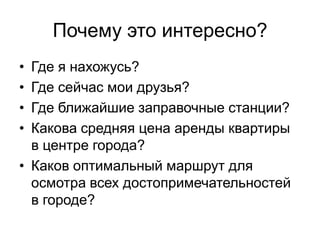 Почему это интересно?
• Где я нахожусь?
• Где сейчас мои друзья?
• Где ближайшие заправочные станции?
• Какова средняя цена аренды квартиры
  в центре города?
• Каков оптимальный маршрут для
  осмотра всех достопримечательностей
  в городе?
 