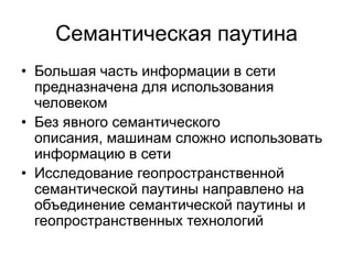 Семантическая паутина
• Большая часть информации в сети
  предназначена для использования
  человеком
• Без явного семантического
  описания, машинам сложно использовать
  информацию в сети
• Исследование геопространственной
  семантической паутины направлено на
  объединение семантической паутины и
  геопространственных технологий
 