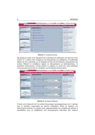 6                                                                      DIDINFO




                            Εικόνα 1: Διεπαφή φοιτητή
Με παρόμοιο τρόπο είναι δομημένη και η διεπαφή του καθηγητή, που φαίνεται στην
Εικόνα 2, ο οποίος είναι συγχρόνως και διαχειριστής του μαθήματος. Ο καθηγητής
βλέπει ότι και ο φοιτητής, με τη διαφορά ότι έχει και δυνατότητες επεξεργασίας του
υλικού. Μπορεί να «ανεβάζει» αρχεία, να επεξεργάζεται τις δραστηριότητες, να
προσθέτει ανακοινώσεις. Γενικά μπορεί να ρυθμίζει το υλικό που είναι διαθέσιμο
στους φοιτητές μέσα από τον ιστοχώρο του συστήματος διαγωνισμών.




                           Εικόνα 4: Διεπαφή καθηγητή
Γενικά, στη διεξαγωγή του 1ου online διαγωνισμού προγραμματισμού σε C, φάνηκε
πως οι φοιτητές συμμετείχαν με αρκετό ενδιαφέρον. Κατά τη διάρκεια του
διαγωνισμού έστειλαν τις απορίες τους, χρησιμοποίησαν τον compiler και φάνηκε η
προσπάθειά τους να υποβάλλουν μια ολοκληρωμένη απάντηση. Στο επόμενο
 