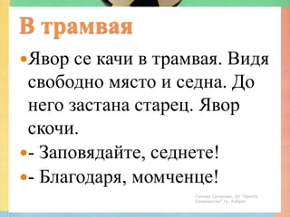 В трамвая
Явор  се качи в трамвая. Видя
 свободно място и седна. До
 него застана старец. Явор
 скочи.
- Заповядайте, седнете!
- Благодаря, момченце!
                     Гюлназ Солакова, ОУ "Христо
                     Смирненски" гр. Кубрат
 
