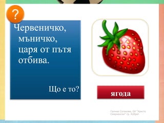?
Червеничко,
 мъничко,
 царя от пътя
 отбива.

       Що е то?
                  ягода
                  Гюлназ Солакова, ОУ "Христо
                  Смирненски" гр. Кубрат
 