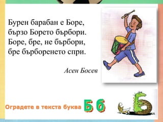 Бурен барабан е Боре,
бързо Борето бърбори.
Боре, бре, не бърбори,
бре бърборенето спри.

                 Асен Босев



Оградете в текста буква
 