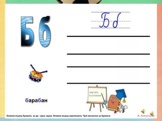 звучен
                                                                      съгласен

               барабан

Кликни върху буквата, за да чуеш звука. Кликни върху картинката. Чуй песничка за буквата.   Я. Алексиева
 