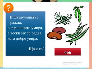 ?
 В шушулчица се
  ражда,
в гърненцето умира,
а всеки му се радва,
кога добре увира.

           Що е то?
                          боб
                       Гюлназ Солакова, ОУ "Христо
                       Смирненски" гр. Кубрат
 