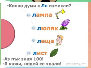 -Колко думи с Лл измисли?

            лампа

              люляк

              леща

            лист
-Аз пък зная 100!
-Я кажи, недей се хвали!   Гюлназ Солакова, ОУ "Христо
                           Смирненски" гр. Кубрат
 