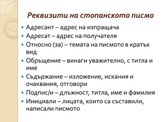Реквизити на стопанското писмо
   Адресант – адрес на изпращача
   Адресат – адрес на получателя
   Относно (за) – темата на писмото в кратък
    вид
   Обръщение – винаги уважително, с титла и
    име
   Съдържание – изложение, искания и
    очаквания, отговори
   Подпис/и – длъжност, титла, име и фамилия
   Инициали – лицата, които са съставили,
    написали писмото
 