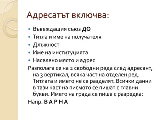 Адресатът включва:
 Въвеждащия съюз ДО
 Титла и име на получателя
 Длъжност
 Име на институцията
 Населено място и адрес
Разполага се на 2 свободни реда след адресант,
  на 3 вертикал, всяка част на отделен ред.
  Титлата и името не се разделят. Всички данни
  в тази част на писмото се пишат с главни
  букви. Името на града се пише с разредка:
Напр. В А Р Н А
 