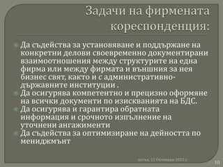  Да съдейства за установяване и поддържане на
  конкретни делови своевременно документирани
  взаимоотношения между структурите на една
  фирма или между фирмата и външния за нея
  бизнес свят, както и с административно-
  държавните институции .
 Да осигурява компетентно и прецизно оформяне
  на всички документи по изискванията на БДС.
 Да осигурява и гарантира обратната
  информация и срочното изпълнение на
  уточнени ангажименти
 Да съдейства за оптимизиране на дейността по
  мениджмънт

                             петък, 12 Октомври 2012 г.
                                                          10
 