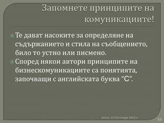  Тедават насоките за определяне на
  съдържанието и стила на съобщението,
  било то устно или писмено.
 Според някои автори принципите на
  бизнескомуникациите са понятията,
  започващи с английската буква “C”.




                         петък, 12 Октомври 2012 г.
                                                      13
 