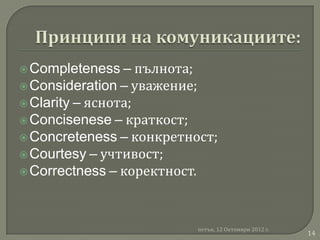  Completeness –    пълнота;
 Consideration – уважение;
 Clarity – яснота;
 Concisenese – краткост;
 Concreteness – конкретност;
 Courtesy – учтивост;
 Correctness – коректност.




                          петък, 12 Октомври 2012 г.
                                                       14
 