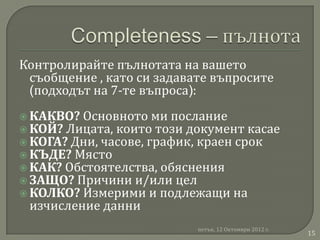 Контролирайте пълнотата на вашето
 съобщение , като си задавате въпросите
 (подходът на 7-те въпроса):
 КАКВО? Основното ми послание
 КОЙ? Лицата, които този документ касае
 КОГА? Дни, часове, график, краен срок
 КЪДЕ? Място
 КАК? Обстоятелства, обяснения
 ЗАЩО? Причини и/или цел
 КОЛКО? Измерими и подлежащи на
 изчисление данни
                           петък, 12 Октомври 2012 г.
                                                        15
 