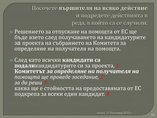    Решението за отпускане на помощта от ЕС ще
    бъде взето след получаването на кандидатурите
    зa проекта на събранието на Комитета за
    определяне на получателя на помощта.
   След като всички кандидати са
    подаликандидатурите си за проекта, 1
    Комитетът за определяне на получателя на
    помощта ще проведе заседание, 2
    за да реши 3
    каква ще е стойността на предоставяната от ЕС
    подкрепа за всеки един кандидат. 4


                                 петък, 12 Октомври 2012 г.
                                                              16
 