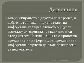  Комуникирането е двустранен процес, в
 който източника и получателят на
 информацията чрез словото общуват
 помежду си, оценяват се взаимно и си
 въздействат. Комуникацията е процес за
 предаване на информация. Предаваната
 информация трябва да бъде разбираема
 за получателя.

                         петък, 12 Октомври 2012 г.
                                                      2
 