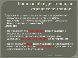 Друга лесна стъпка за ясно писане е употребата на
  глаголи в деятелен залог („момчето изяде
  ябълката“), а не в страдателен залог („ябълката
  беше изядена от момчето“).
Сравнете:
   От председателя бяха дадени нови указания с
    надеждата, че дължината на
    документите, предоставяни от генералните
    дирекции, ще бъде ограничена до 15 страници.
   Председателят даде нови указания с надеждата, че
    генералните дирекции ще ограничат дължината на
    документите до 15 страници.

                                  петък, 12 Октомври 2012 г.
                                                               22
 