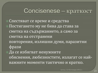  Спестяват се време и средства
 Постигането му не бива да става за
  сметка на съдържанието, а само за
  сметка на отстранени
  повторения, излишни думи, паразитни
  фрази
 Да се избягват ненужните
  обяснения, любезностите, излагат се най-
  важните моменти тактично и кратко.
                          петък, 12 Октомври 2012 г.
                                                       23
 