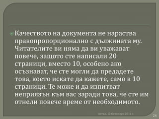  Качеството на документа не нараства
 правопропорционално с дължината му.
 Читателите ви няма да ви уважават
 повече, защото сте написали 20
 страници, вместо 10, особено ако
 осъзнават, че сте могли да предадете
 това, което искате да кажете, само в 10
 страници. Те може и да изпитват
 неприязън към вас заради това, че сте им
 отнели повече време от необходимото.
                         петък, 12 Октомври 2012 г.
                                                      24
 