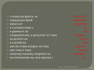    с оглед на факта, че                                 тъй като
   определен брой                                        няколко
   много от                                              повечето
   в съответствие с                                             по
   в рамките на                                                 по
   следователно, в резултат от това                      затова
   за целите на                                              за да
   в случай на                                                 ако
   ако не става въпрос за това                            ако не
   ако това е така                                          ако да
   засягащ, касаещ, свързан със                         относно
   по отношение на, във връзка с                               за

                                       петък, 12 Октомври 2012 г.
                                                                      25
 