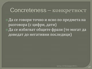  Да се говори точно и ясно по предмета на
  разговора (с цифри, дати)
 Да се избягват общите фрази (те могат да
  доведат до негативни последици)




                          петък, 12 Октомври 2012 г.
                                                       27
 