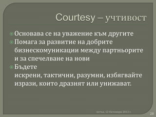  Основава  се на уважение към другите
 Помага за развитие на добрите
  бизнескомуникации между партньорите
  и за спечелване на нови
 Бъдете
  искрени, тактични, разумни, избягвайте
  изрази, които дразнят или унижават.


                          петък, 12 Октомври 2012 г.
                                                       28
 