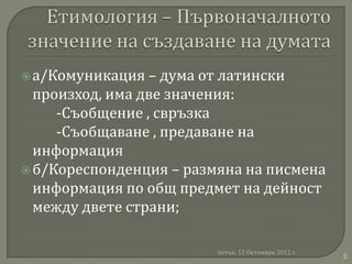  а/Комуникация  – дума от латински
  произход, има две значения:
     -Съобщение , свръзка
     -Съобщаване , предаване на
  информация
 б/Кореспонденция – размяна на писмена
  информация по общ предмет на дейност
  между двете страни;

                         петък, 12 Октомври 2012 г.
                                                      3
 