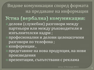  делови (служебни) разговори между
  партньори или между ръководители и
  изпълнителски кадри ;
 професионални и делови целенасочени
  разговори по телефона ;
 конференции ,
 представяне на нова продукция, на нови
  произведения
 презентации, съпътствани с реклама

                          петък, 12 Октомври 2012 г.
                                                       4
 