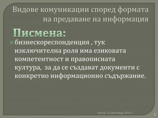  бизнескореспонденция   , тук
 изключителна роля има езиковата
 компетентност и правописната
 култура, за да се създават документи с
 конкретно информационно съдържание.




                         петък, 12 Октомври 2012 г.
                                                      5
 