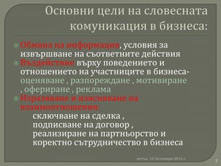  Обмяна  на информация, условия за
  извършване на съответните действия
 Въздействие върху поведението и
  отношението на участниците в бизнеса-
  оценяване , разпореждане , мотивиране
  , офериране , реклама
 Изразяване и изясняване на
  взаимоотношения:
      сключване на сделка ,
      подписване на договор ,
      реализиране на партньорство и
      коректно сътрудничество в бизнеса
                           петък, 12 Октомври 2012 г.
                                                        7
 