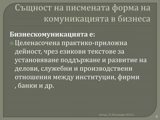 Бизнескомуникацията е:
 Целенасочена практико-приложна
  дейност, чрез езикови текстове за
  установяване поддържане и развитие на
  делови, служебни и производствени
  отношения между институции, фирми
  , банки и др.


                         петък, 12 Октомври 2012 г.
                                                      8
 