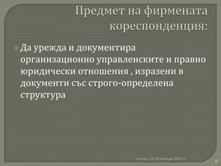  Даурежда и документира
 организационно управленските и правно
 юридически отношения , изразени в
 документи със строго-определена
 структура




                        петък, 12 Октомври 2012 г.
                                                     9
 