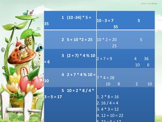 1 (10 -34) * 5 =
                              10 - 3 = 7        5
35
                                        35

         2 5 + 10 *2 = 25 10 * 2 = 20              5
                                   25

         3 (2 + 7) * 4 % 10
                              2+7=9            4  36
=6
                                               10  6

         4 2 + 7 * 4 % 10 =
                              7 * 4 = 28
10
                                   10    8     2       10
          5 10 + 2 * 8 / 4 *
3 – 5 = 17                   1. 2 * 8 = 16
                             2. 16 / 4 = 4
                             3. 4 * 3 = 12
                             4. 12 + 10 = 22
 