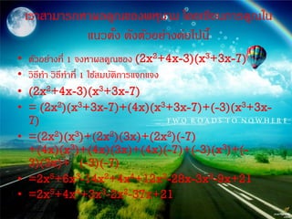 เราสามารถหาผลคูณของพหุนาม โดยเขียนการคูณใน
              แนวตัง ดังตัวอย่างต่อไปนี้
                   ้
• ตัวอย่างที่ 1 จงหาผลคูณของ (2x2+4x-3)(x3+3x-7)
• วิธีทา วิธีทาที่ 1 ใช้สมบัตการแจกแจง
                             ิ
• (2x2+4x-3)(x3+3x-7)
• = (2x2)(x3+3x-7)+(4x)(x3+3x-7)+(-3)(x3+3x-
  7)
• =(2x2)(x3)+(2x2)(3x)+(2x2)(-7)
  +(4x)(x3)+(4x)(3x)+(4x)(-7)+(-3)(x3)+(-
  3)(3x)+ (-3)(-7)
• =2x5+6x3-14x2+4x4+12x2-28x-3x3-9x+21
• =2x5+4x4+3x3-2x2-37x+21
 